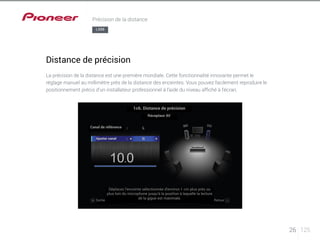 1c6. Distance de précision 
LX88 
Canal de référence 
Ajuster canal 
Récepteur AV 
Déplacez l’enceinte sélectionnée d’environ 1 cm plus près ou 
plus loin du microphone jusqu’à la position à laquelle la lecture 
Sortie de la gigue est maximale. Retour 
26 125 
Précision de la distance 
Distance de précision 
La précision de la distance est une première mondiale. Cette fonctionnalité innovante permet le 
réglage manuel au millimètre près de la distance des enceintes. Vous pouvez facilement reproduire le 
positionnement précis d’un installateur professionnel à l’aide du niveau affiché à l’écran. 
 