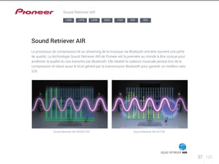 37 125 
Sound Retriever AIR 
LX88 LX78 LX58 2024 1224 924 824 
Sound Retriever AIR 
Le processus de compression lié au streaming de la musique via Bluetooth entraîne souvent une perte 
de qualité. La technologie Sound Retriever AIR de Pioneer est la première au monde à être conçue pour 
améliorer la qualité du son transmis par Bluetooth. Elle rétablit la cadence musicale perdue lors de la 
compression et réduit aussi le bruit généré par la transmission Bluetooth pour garantir un meilleur ratio 
S/B. 
Sound Retriever AIR DESACTIVE Sound Retriever AIR ACTIVE 
 