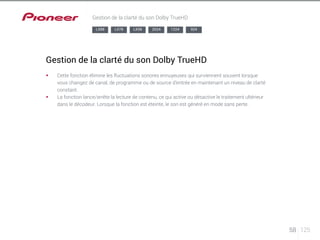 58 125 
Gestion de la clarté du son Dolby TrueHD 
LX88 LX78 LX58 2024 1224 924 
Gestion de la clarté du son Dolby TrueHD 
§§ Cette fonction élimine les fluctuations sonores ennuyeuses qui surviennent souvent lorsque 
vous changez de canal, de programme ou de source d’entrée en maintenant un niveau de clarté 
constant. 
§§ La fonction lance/arrête la lecture de contenu, ce qui active ou désactive le traitement ultérieur 
dans le décodeur. Lorsque la fonction est éteinte, le son est généré en mode sans perte. 
 