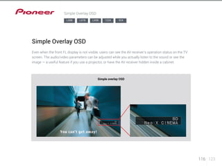 116 123 
Simple Overlay OSD 
LX88 LX78 LX58 1224 924 
Simple Overlay OSD 
Even when the front FL display is not visible, users can see the AV receiver’s operation status on the TV 
screen. The audio/video parameters can be adjusted while you actually listen to the sound or see the 
image — a useful feature if you use a projector, or have the AV receiver hidden inside a cabinet. 
Simple overlay OSD 
 