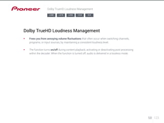 58 123 
Dolby TrueHD Loudness Management 
LX88 LX78 LX58 1224 924 
Dolby TrueHD Loudness Management 
§§ Frees you from annoying volume fluctuations that often occur when switching channels, 
programs, or input sources, by maintaining a consistent loudness level. 
§§ The function turns on/off during content playback, activating or deactivating post processing 
within the decoder. When the function is turned off, audio is delivered in a lossless mode. 
 