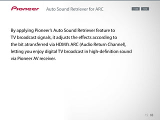 By applying Pioneer’s Auto Sound Retriever feature to TV broadcast signals, it adjusts the effects
according to the bit rate transferred via HDMI’s ARC (Audio Return Channel), letting you enjoy digital
TV broadcast in high-definition sound via Pioneer AV receiver.
15 88
Auto Sound Retriever for ARC 1123 923
By applying Pioneer’s Auto Sound Retriever feature to
TV broadcast signals, it adjusts the effects according to
the bit atransferred via HDMI’s ARC (Audio Return Channel),
letting you enjoy digital TV broadcast in high-definition sound
via Pioneer AV receiver.
 