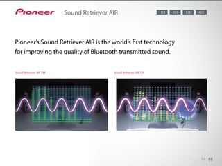 When streaming music via Bluetooth, the sound quality often suffers due to the compression process.
Pioneer’s Sound Retriever AIR is the
world’s first technology for improving the quality of Bluetooth transmitted sound. It restores the music
cadence lost through compression, and also reduces the noise generated by Bluetooth transmission
for a better S/N ratio.
16 88
Sound Retriever AIR 8281123 823923
Sound Retriever AIR OFF Sound Retriever AIR ON
Pioneer’s Sound Retriever AIR is the world’s first technology
for improving the quality of Bluetooth transmitted sound.
 