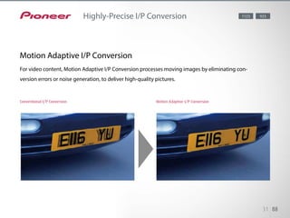 Merely having a high-grade video processor does not guarantee a quality
picture — a finetuned setup makes the difference. Pioneer engineers have
performed rigorous testing to achieve an optimum image from almost any
content. This highly-precise conversion is effective for HD as well as SD
sources.
31 88
Highly-Precise I/P Conversion 1123 923
Conventional I/P Conversion Motion Adaptive I/P Conversion
Motion Adaptive I/P Conversion
For video content, Motion Adaptive I/P Conversion processes moving images by eliminating con-
version errors or noise generation, to deliver high-quality pictures.
 