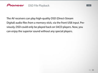 The AV receivers can play high-quality DSD (Direct-Stream Digital) audio
files from a memory stick, via the front USB input. Previously, DSD could
only be played back on SACD players. Now, you can enjoy the superior
sound without any special players. Direct-Stream Digital (DSD) is a technolo-
gy to store audio signals on Super Audio CDs (SACD).
38 88
DSD File Playback 1123
The AV receivers can play high-quality DSD (Direct-Stream
Digital) audio files from a memory stick, via the front USB input. Pre-
viously, DSD could only be played back on SACD players. Now, you
can enjoy the superior sound without any special players.
 