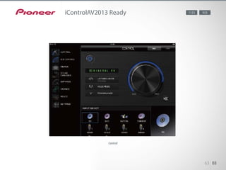 On a simple and intuitive interface, the application allows you to use your
device as a remote for controlling the AV receiver’s functions such as vol-
ume, input, mode, balance, level control for woofer and center speakers,
PQLS, Phase Control, virtual speakers, and Auto Sound Retriever, as well as
basic functions of Pioneer’s latest Blu-ray Disc players. Album information
and AV receiver’s input/output status can also be displayed. Enjoy smooth
control on your device’s screen, with support for 8 languages (same setting
as your device).
63 88
iControlAV2013 Ready 1123 923
Control
 