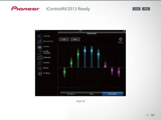This latest version provides enhanced features, and you can draw EQ curves
with your finger. On iPad, all the basic controls are shown on one
screen, and you can load and view MCACC measurement data from the AV
receiver. iControlAV2013 is compatible with both vertical and horizontal dis-
play on iPad.
64 88
iControlAV2013 Ready 1123 923
Finger EQ
 