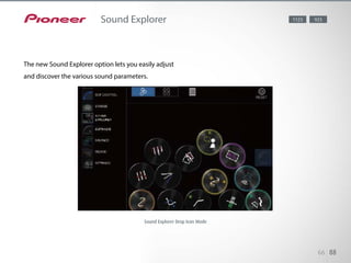 Sound Explorer is the latest addition to the iControlAV2013 menu, letting
you easily adjust various sound parameters with intuitive and pleasing op-
eration. It comes in three operation modes. With Fixed Position mode, all
icons are neatly positioned in rows. The playful Drop Icon mode displays
continuously falling icons. All List mode shows the description and status for
each setting, with a link to YouTube video clip explaining the feature.
66 88
Sound Explorer
The new Sound Explorer option lets you easily adjust
and discover the various sound parameters.
1123 923
Sound Explorer Drop Icon Mode
 