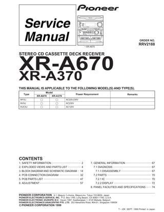 ORDER NO.
PIONEER CORPORATION 4-1, Meguro 1-chome, Meguro-ku, Tokyo 153-8654, Japan
PIONEER ELECTRONICS SERVICE, INC. P.O. Box 1760, Long Beach, CA 90801-1760, U.S.A.
PIONEER ELECTRONIC (EUROPE) N.V. Haven 1087, Keetberglaan 1, 9120 Melsele, Belgium
PIONEER ELECTRONICS ASIACENTRE PTE. LTD. 253 Alexandra Road, #04-01, Singapore 159936
PIONEER CORPORATION 1999
c
XR-A670
RRV2188
T – IZK SEPT. 1999 Printed in Japan
XR-A370
Type
Model
Power Requirement
XR-A670 XR-A370
MYXJ AC220-230V
NVXJ AC230V
KUCXJ AC120V
THIS MANUAL IS APPLICABLE TO THE FOLLOWING MODEL(S) AND TYPE(S).
STEREO CD CASSETTE DECK RECEIVER
SOUND MORPHING
JOG
• XR-A670
Remarks
1. SAFETY INFORMATION ....................................... 2
2. EXPLODED VIEWS AND PARTS LIST ................. 4
3. BLOCK DIAGRAM AND SCHEMATIC DIAGRAM .. 14
4. PCB CONNECTION DIAGRAM ........................... 32
5. PCB PARTS LIST ................................................ 47
6. ADJUSTMENT..................................................... 57
CONTENTS
7. GENERAL INFORMATION .................................. 67
7.1 DIAGNOSIS ................................................... 67
7.1.1 DISASSEMBLY ........................................ 67
7.2 PARTS ........................................................... 70
7.2.1 IC ............................................................. 70
7.2.2 DISPLAY .................................................. 72
8. PANEL FACILITIES AND SPECIFICATIONS....... 74
 