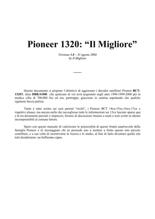 Pioneer 1320: “Il Migliore”
Versione 1.0 – 31 agosto 2004
by Il Migliore
------
Questo documento si propone l’obiettivo di aggiornare i decoder satellitari Pioneer BCT-
1320T, alias DBR-S100I che qualcuno di voi avrà acquistato negli anni 1998-1999-2000 per la
modica cifra di 700.000 lire ed ora, purtroppo, giacciono in cantina aspettando che qualche
rigattiere faccia pulizie.
Tanto è stato scritto sui suoi parenti “ricchi”, i Pioneer BCT 14xx-15xx-16xx-17xx e
rispettivi aliases, ma ancora nulla che raccogliesse tutte le informazioni sui 13xx lasciate sparse qua
e là tra documenti parziali o imprecisi, forums di discussioni rimaste a metà e testi scritti in idiomi
incomprensibili al comune lettore.
Spero con questo manuale di valorizzare le potenzialità di questo brutto anatroccolo della
famiglia Pioneer e di incoraggiare chi ne possiede uno a mettere a frutto questo mio piccolo
contributo, e a sua volta di incentivarne la ricerca e lo studio, al fine di farlo diventare quello che
tutti desideriamo: un bellissimo cigno.
 