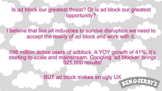 Is ad block our greatest threat? Or is ad block our greatest
opportunity?
I believe that like all industries to survive disruption we need to
accept the reality of ad block and work with it.
198 million active users of adblock. A YOY growth of 41%. It’s
starting to scale and mainstream. Googling ‘ad blocker’ brings
925,000 results!
BUT ad block makes an ugly UX
 