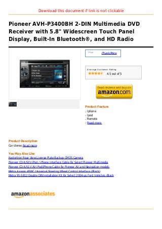 Download this document if link is not clickable


Pioneer AVH-P3400BH 2-DIN Multimedia DVD
Receiver with 5.8" Widescreen Touch Panel
Display, Built-In Bluetooth®, and HD Radio

                                                               Price :
                                                                          Check Price



                                                              Average Customer Rating

                                                                             4.5 out of 5




                                                          Product Feature
                                                          q   Iphone
                                                          q   Ipod
                                                          q   Remote
                                                          q   Read more




Product Description
Car stereo Read more

You May Also Like
Koolertron Rear View License Plate Backup CMOS Camera
Pioneer CD-IU50V iPod / iPhone Interface Cable for Select Pioneer Multimedia
Pioneer CD-IU51V AV iPod/iPhone Cable for Pioneer AV and Navigation models
Metra Axxess ASWC Universal Steering Wheel Control Interface (Black)
Metra 95-5812 Double DIN Installation Kit for Select 2004-up Ford Vehicles -Black
 