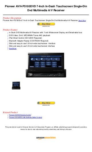 Pioneer AVH-P5100DVD 7-Inch In-Dash Touchscreen Single-Din
                 Dvd Multimedia A/V Receiver

Product Description
Pioneer Avh-P5100Dvd 7-Inch In-Dash Touchscreen Single-Din Dvd Multimedia A/V Receiver Read More




Product Feature
     • In-Dash DVD Multimedia AV Receiver with 7-inch Widescreen Display and Detachable face
     • DVD Video, DivX, MP3/WMA/iTunes AAC playback
     • iPod Direct Control (CD-IU50V Required)
     • Bluetooth Adapter Ready (CD-BTB200 Required)
     • Slick and easy to use 5.8 inch wide touchscreen interface
     • Slick and easy to use 5.8 inch wide touchscreen interface
     • Read More




Related Product
     • Pioneer CD-R55 Remote Control
     • Pioneer CD-IU205V Usb Interface Cable For Ipod




  This promotional is part of Amazon Service LLC Associates Program, an affiliate advertising program designed to provide a
                         means for sites to earn advertising feed by advertising and linking to Amazon
 