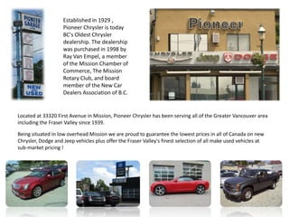 Established in 1929 ,
                    Pioneer Chrysler is today
                    BC's Oldest Chrysler
                    dealership. The dealership
                    was purchased in 1998 by
                    Ray Van Empel, a member
                    of the Mission Chamber of
                    Commerce, The Mission
                    Rotary Club, and board
                    member of the New Car
                    Dealers Association of B.C.


Located at 33320 First Avenue in Mission, Pioneer Chrysler has been serving all of the Greater Vancouver area
including the Fraser Valley since 1939.

Being situated in low overhead Mission we are proud to guarantee the lowest prices in all of Canada on new
Chrysler, Dodge and Jeep vehicles plus offer the Fraser Valley's finest selection of all make used vehicles at
sub-market pricing !
 