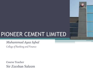 PIONEER CEMENT LIMITED
Muhammad Ayaz Iqbal
College of Banking and Finance
Course Teacher
Sir Zeeshan Saleem
 