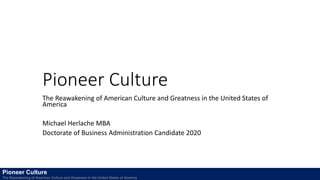 Pioneer Culture
The Reawakening of American Culture and Greatness in the United States of
America
Michael Herlache MBA
Doctorate of Business Administration Candidate 2020
Pioneer Culture
The Reawakening of American Culture and Greatness in the United States of America
 