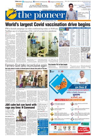 ?=BQ =4F34;78
Prime Minister Narendra
Modi will flag off the first
phase of the pan-India rollout
of world’s largest Covid-19
vaccination drive on Saturday
at 10:30 am via video confer-
encing.
The drive involves two
vaccines — Covishield and
Covaxin — developed by
AstraZeneca-Serum Institute
of India and Bharat Biotech
respectively.
A day before the vaccina-
tion drive against coronavirus,
Union Health Minister Harsh
Vardhan on Friday said the step
is “probably the beginning of
the end” of Covid-19. The
Drugs Controller General of
India (DCGI) had earlier this
month approved Oxford
Covid-19 vaccine Covishield,
manufactured by the Serum
Institute, and indigenously
developed Covaxin of Bharat
Biotech for restricted emer-
gency use in the country,
paving the way for a massive
inoculation drive.
This vaccination pro-
gramme will cover the entire
length and breadth of the coun-
try, with a total of 3006 session
sites across all States and UTs
which will be connected virtu-
ally throughout the exercise.
In the first phase, priority
groups and healthcare workers,
both in Government and pri-
vate sectors, including ICDS
workers, in all-around 100
beneficiaries will be vaccinat-
ed at each of the session sites.
Adequate doses of both vac-
cines have been already deliv-
ered across the country. India,
which reported first Covid
case late January last year is
currently the world’s second
worst-hit country with over
1.05 crore cases and over 1.51
lakh deaths. Over, 213,000
cases are currently active.
The phased rollouts will
initially vaccinate one crore
healthcare and two crore front-
line workers, followed by
around 27 crore senior citizens
and people with co-morbidities
like diabetes, hypertension,
organ transplants, etc. In all, 30
crore people are going to be
inoculated by July this year.
Speaking at the 146th India
Meteorological Department
foundation day, Vardhan cau-
tioned that even if the vacci-
nation drive is on, there should
not be lowering of guard and
people must follow Covid-19
appropriate behaviour.
“Tomorrow is an impor-
tant day...It is the last phase of
the battle against coronavirus.
I say, this is probably the begin-
ning of the end of Covid now
which is going to start tomor-
row,” Vardhan, who is also
Science and Technology and
Earth Sciences Minister, said.
The Minister on Friday
also reviewed preparations for
the vaccination drive as he
visited the Dedicated Covid
Control Room which has been
set up on the Nirman Bhawan
premises of the Ministry.
He scrutinised the working
of CoWIN, an online digital
platform, which will be used to
drive the Covid-19 vaccination
programme in the country. It
will facilitate real-time infor-
mation of vaccine stocks, stor-
age temperature and individu-
alised tracking of beneficiaries
for Covid-19 vaccine. This dig-
ital platform will assist pro-
gramme managers across
national, State, and district
levels while conducting vacci-
nation sessions. It will help
them track beneficiary cover-
age, beneficiary dropouts, ses-
sions planned v/s sessions held
and vaccine utilisation, said an
official from the Ministry.
The platform enables
national and State administra-
tors to view  sort data of ben-
eficiaries as per their gender,
age  co-morbidity. They can
also view the metadata of vac-
cinations and Adverse Event
Following Immunization
reported from constituent dis-
tricts across States and UTs.
H`c]Ud]RcXVde4`gZUgRTTZ_ReZ`_UcZgVSVXZ_dBC0C4B CC0;20B4B340C7BA42E4A43
PWPaPbWcaP ('#%' $% '' ''
:Pa]PcPZP (%%' ! $'((
0]SWaP?aPSTbW ''$% %  ''% #
CPX[=PSd '!% # !!%''$
:TaP[P '%''# # % %$$
3T[WX % ''# !% '$
DccPa?aPSTbW $($ #! '$#$%$ (
FTbc1T]VP[ $%#(' !%$#%'#(
SXbWP !(#( ($ !(''
APYPbcWP]  #! !##$($
2WWPccXbVPaW !(!% ! $##!'! #$
CT[P]VP]P !(  ' $#!'$ !
7PahP]P !%$(%# !((!%'
1XWPa !$'!'( ##( !$!'$'
6dYPaPc !$#'#( #%!#(
PSWhP?aPSTbW !$#!( #!($'
20B4B) $# %
340C7B) $!'%
A42E4A43)
 $'($
02C8E4)!(((
4`gZU*
:?:?5:2
CC0;
New Delhi:
Delhi recorded
295 fresh
Covid-19 cases
on Friday, the
lowest in more
than eight
months, even as city Health
Minister Satyendar Jain said the
positivity rate has slipped to an
“all-time low” of 0.44 per cent.
=4F34;78)The fund
collection drive for the
construction of Ram temple
at Ayodhya kicked off on
Friday with President Ram
Nath Kovind donating C5
BC055A4?AC4AQ =4F34;78
Three people, including a
child, were killed in a fire
that broke out at a scrap
shop in West Delhi’s Kirti
Nagar area late on Thursday
night.
!($20B4B8=34;78
;F4BCB8=240H
(*?B8C8E8CHA0C4
38?BC##?2
A094B7:D0AQ =4F34;78
The ninth round talks
between the farmers and
the Government on Friday
again failed to end the stale-
mate over the farm laws. While
farmers insisted on the repeal
of the laws and legal guarantee
of the MSP, the Government
asked them to be more flexible
in their approach and
expressed willingness for nec-
essary amendments.
However, both sides have
agreed to continue the dialogue
despite the Supreme Court
constituting a committee to
mediate on the issue.
The next round of talks will
be held on January 19, the day
the court-appointed committee
is likely to start consulting
stakeholders to end the
impasse. This was the first
meeting after the Supreme
Court stayed the enactment of
farm laws until further orders’
and appointed a four-member
committee to resolve the dead-
lock over farm laws.
In the meeting that lasted
for nearly five hours, including
a lunch break, the Government
requested unions to create an
informal group to discuss finer
points of the laws so that a way
forward can be found in the
wake of the Supreme Court’s
direction.
Besides their major
demands, unions alleged police
repression on people associat-
ed as well as not associated with
the ongoing protests, NIA raids
on transporters and arthiyas in
Punjab who are supporting
farmers’ protests and were pro-
viding logistic support for the
agitation.
The farmer representatives
have also raised questions on
the cases that have been lodged
against the farmers and urged
the Government to address
this and prevent it. During the
meeting, the Karnal incident
where agitating farmers ran-
sacked the venue of Manohar
Lal Khattar’s “kisan mahapan-
chayat” came up.
“Talks took place over
three farm laws in a cordial
atmosphere and detailed dis-
cussions took place on some
issues, but couldn’t reach a
decisive stage. We suggested
they can form an informal
group of people who can
understand the laws better and
prepare some concrete pro-
posals, detailing what are farm-
ers’ expectations and what
clauses are problematic for
them, which the Government
can consider with an open
mind,” Union Agriculture
Minister Narendra Singh
Tomar said after the meeting
with the farmer
leaders.
78C:0=370A8Q 90D
Sounding a word of caution
on the prevailing situation in
Jammu  Kashmir, GOC-in-C,
Northern Command Lt Gen
YK Joshi on Friday said the
internal situation in JK,
which is stable and under con-
trol, has the propensity to flare
up at any time.
Interacting with the media
persons after paying tributes to
the “bravehearts” of the Indian
Army on the occasion of Army
Day in the Northern
Command headquarters in
Udhampur, Lt Gen Joshi also
claimed that Pakistan has not
relented from using terror as an
instrument of state policy.
Additionally, he went on to
say, “We have seen the Chinese
belligerence on the Line of
Actual Control (LAC). They
have tried to alter the status quo
which has been contested with
resolve and courage by the
Indian Army.”
“Thirdly, the internal situ-
ation in JK, which is stable
and under control, has the
propensity to flare up at any
time,” he said.
Elaborating, Lt Gen Joshi
said, “There is also the collusive
factor with threats ranging
from supplying weapons to
sharing of operational practices
and so on.”
Referring to the prevailing
security scenario, the Army
commander said that the
relentless operations on the
Line of Control backed with a
robust multi-agency grid in
hinterland has forced the deep
state in Pakistan to recalibrate
its approach to handle this sit-
uation.
He said, “The terrorist net-
works across are trying hard to
abet recruitment by extensive
use of social media”.
The recent District
Development Council elec-
tions have conveyed the resolve
and will of the common peo-
ple to shun separatism and
embrace democracy, he said.
Commenting on the situ-
ation in Jammu  Kashmir, Lt
Gen Joshi said the abrogation
of Article 370 and improve-
ment in governance have been
major game changers that
helped in restoring the faith of
the common people in the
institutions of the
Government.
AcVkU`_ReVdC=W`cCR^eV^a]V
5PaTab6^eccP[ZbX]R^]R[dbXeTPVPX]
8`geRddf_Z`_de`TcVReVR_Z_W`c^R]Xc`fae`UZdTfddWZ_Vca`Z_ed`WeYV]Rhd
30 WR ODXQFK FDPSDLJQ YLD YLGHR FRQIHUHQFLQJ WRGD DW  DP
9DUGKDQ VDV LW LV EHJLQQLQJ RI WKH HQG RI FRURQDYLUXV SDQGHPLF
;TR]^SfeTR_SfcdehZeY
cRXVR_jeZ^V+?4`^^R_U
/W *HQ VDV - .
VLWXDWLRQ PD IODUH
XS DV 3DN XVLQJ
WHUURU DV VWDWH SROLF
KLOG DPRQJ 
NLOOHG LQ ILUH DW
VFUDS VKRS LQ
.LUWL 1DJDU
F^aZTab_aT_PaTU^acWT2^eXS (ePRRX]PcX^]SaXeTU^aUa^]c[X]TWTP[cWf^aZTabPcP6^ec7^b_XcP[X]dQPX^]5aXSPh 0?
AT_aTbT]cPcXeTb^UUPaTad]X^]b[TPeTPUcTacWT]X]cWa^d]S^UcP[ZbfXcWcWT6^eTa]T]c^eTacWT]TfUPa[PfbPcEXVhP]
1WPfP]X]=Tf3T[WX^]5aXSPh ?C8
lakh.
The President made the
contribution to the Ram
Janmabhoomi Teerath Kshetra
Trust set up by the
Government to look after the
construction and management
of the temple. PNS
/CWT3PX[h?X^]TTa UPRTQ^^ZR^SPX[h_X^]TTa7`]]`hfd`_+
fffSPX[h_X^]TTaR^
X]bcPVaPR^SPX[h_X^]TTa
;PcT2Xch E^[ $8bbdT $
0XaBdaRWPaVT4gcaPXU0__[XRPQ[T
?dQ[XbWTS5a^
34;78;D2:=F 17?0;17D10=4BF0A
A0=278A08?DA 270=3860A7
347A03D= 7H34A0103E890HF030
4bcPQ[XbWTS '%#
51, 1R 5HJQ 877(1* 5(*' 1R 8$'2''1
347A03D=B0CDA30H90=D0AH %!! *?064B !C!
@A:?:@?'
0=0CH5
DCC0A0H0=0
H@C=5)
0C;40BC#34030B8=3=4B80
@D0:4C??;4B74B1D8;38=6B
m
DA@CE#
B8A0901DB431H
601102AF3
1=9DC1ED5C
2B1F5
C?495BC
! F9F139DIm
 