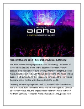 Pioneer DJ Alpha 2019 | Celebrations, Music & Dancing
The mere idea of holidaying in Germany is fascinating. Thousands of
travel enthusiasts are drawn to this beautiful European country
because of its traditional culture, lavish gastronomic delights, classical
music, leisure activities & lively festival celebrations. The never-ending
buzz of multi-cultural activities happening here round the year makes
Germany one of the top-visited countries in the world.
Germany has once again geared itself up to entice holiday-makers &
music-maniacs from around the world by transforming into a colossal
celebration venue. Yes, the largest indoor electronic music festival in
Northern Germany, Pioneer DJ Alpha 2019 is back! And, people from
 