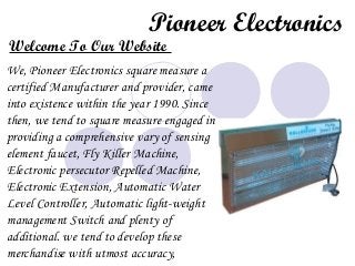 Pioneer Electronics
Welcome To Our Website
We, Pioneer Electronics square measure a
certified Manufacturer and provider, came
into existence within the year 1990. Since
then, we tend to square measure engaged in
providing a comprehensive vary of sensing
element faucet, Fly Killer Machine,
Electronic persecutor Repelled Machine,
Electronic Extension, Automatic Water
Level Controller, Automatic light-weight
management Switch and plenty of
additional. we tend to develop these
merchandise with utmost accuracy,
 