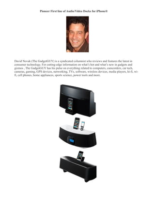 Pioneer First line of Audio/Video Docks for iPhone®
�




David Novak (The GadgetGUY) is a syndicated columnist who reviews and features the latest in
consumer technology. For cutting-edge information on what’s hot and what’s new in gadgets and
gizmos , The GadgetGUY has his pulse on everything related to computers, camcorders, car tech,
cameras, gaming, GPS devices, networking, TVs, software, wireless devices, media players, hi-fi, wi-
fi, cell phones, home appliances, sports science, power tools and more.
 