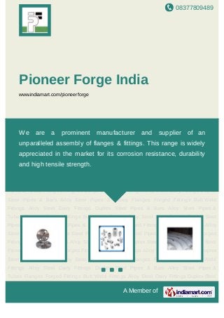 08377809489
A Member of
Pioneer Forge India
www.indiamart.com/pioneerforge
Flanges Forged Fittings Butt Weld Fittings Alloy Steel Dairy Fittings Duplex Steel Pipes &
Bars Alloy Steel Pipes & Tubes Flanges Forged Fittings Butt Weld Fittings Alloy Steel Dairy
Fittings Duplex Steel Pipes & Bars Alloy Steel Pipes & Tubes Flanges Forged Fittings Butt
Weld Fittings Alloy Steel Dairy Fittings Duplex Steel Pipes & Bars Alloy Steel Pipes &
Tubes Flanges Forged Fittings Butt Weld Fittings Alloy Steel Dairy Fittings Duplex Steel
Pipes & Bars Alloy Steel Pipes & Tubes Flanges Forged Fittings Butt Weld Fittings Alloy
Steel Dairy Fittings Duplex Steel Pipes & Bars Alloy Steel Pipes & Tubes Flanges Forged
Fittings Butt Weld Fittings Alloy Steel Dairy Fittings Duplex Steel Pipes & Bars Alloy Steel
Pipes & Tubes Flanges Forged Fittings Butt Weld Fittings Alloy Steel Dairy Fittings Duplex
Steel Pipes & Bars Alloy Steel Pipes & Tubes Flanges Forged Fittings Butt Weld
Fittings Alloy Steel Dairy Fittings Duplex Steel Pipes & Bars Alloy Steel Pipes &
Tubes Flanges Forged Fittings Butt Weld Fittings Alloy Steel Dairy Fittings Duplex Steel
Pipes & Bars Alloy Steel Pipes & Tubes Flanges Forged Fittings Butt Weld Fittings Alloy
Steel Dairy Fittings Duplex Steel Pipes & Bars Alloy Steel Pipes & Tubes Flanges Forged
Fittings Butt Weld Fittings Alloy Steel Dairy Fittings Duplex Steel Pipes & Bars Alloy Steel
Pipes & Tubes Flanges Forged Fittings Butt Weld Fittings Alloy Steel Dairy Fittings Duplex
Steel Pipes & Bars Alloy Steel Pipes & Tubes Flanges Forged Fittings Butt Weld
Fittings Alloy Steel Dairy Fittings Duplex Steel Pipes & Bars Alloy Steel Pipes &
Tubes Flanges Forged Fittings Butt Weld Fittings Alloy Steel Dairy Fittings Duplex Steel
We are a prominent manufacturer and supplier of an
unparalleled assembly of flanges & fittings. This range is widely
appreciated in the market for its corrosion resistance, durability
and high tensile strength.
 