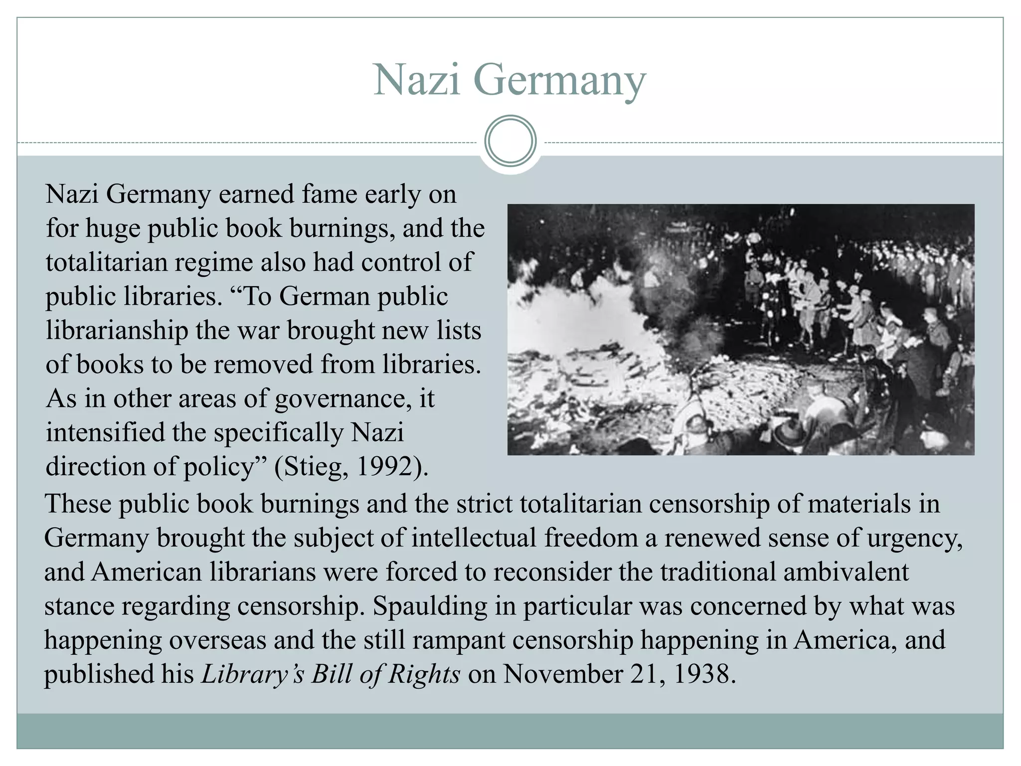 Nazi Germany 
Nazi Germany earned fame early on 
for huge public book burnings, and the 
totalitarian regime also had control of 
public libraries. “To German public 
librarianship the war brought new lists 
of books to be removed from libraries. 
As in other areas of governance, it 
intensified the specifically Nazi 
direction of policy” (Stieg, 1992). 
These public book burnings and the strict totalitarian censorship of materials in 
Germany brought the subject of intellectual freedom a renewed sense of urgency, 
and American librarians were forced to reconsider the traditional ambivalent 
stance regarding censorship. Spaulding in particular was concerned by what was 
happening overseas and the still rampant censorship happening in America, and 
published his Library’s Bill of Rights on November 21, 1938. 
 