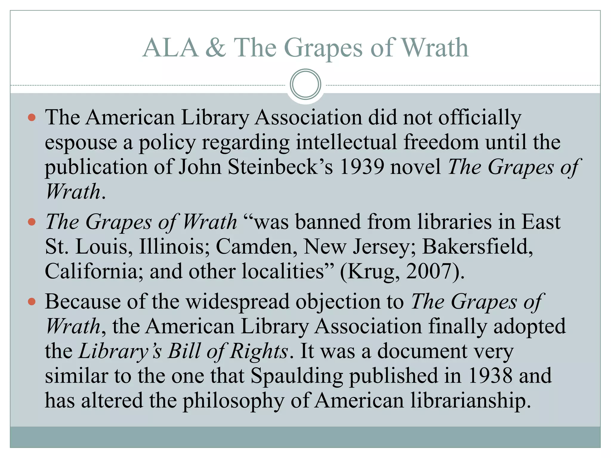 ALA & The Grapes of Wrath 
 The American Library Association did not officially 
espouse a policy regarding intellectual freedom until the 
publication of John Steinbeck’s 1939 novel The Grapes of 
Wrath. 
 The Grapes of Wrath “was banned from libraries in East 
St. Louis, Illinois; Camden, New Jersey; Bakersfield, 
California; and other localities” (Krug, 2007). 
 Because of the widespread objection to The Grapes of 
Wrath, the American Library Association finally adopted 
the Library’s Bill of Rights. It was a document very 
similar to the one that Spaulding published in 1938 and 
has altered the philosophy of American librarianship. 
 