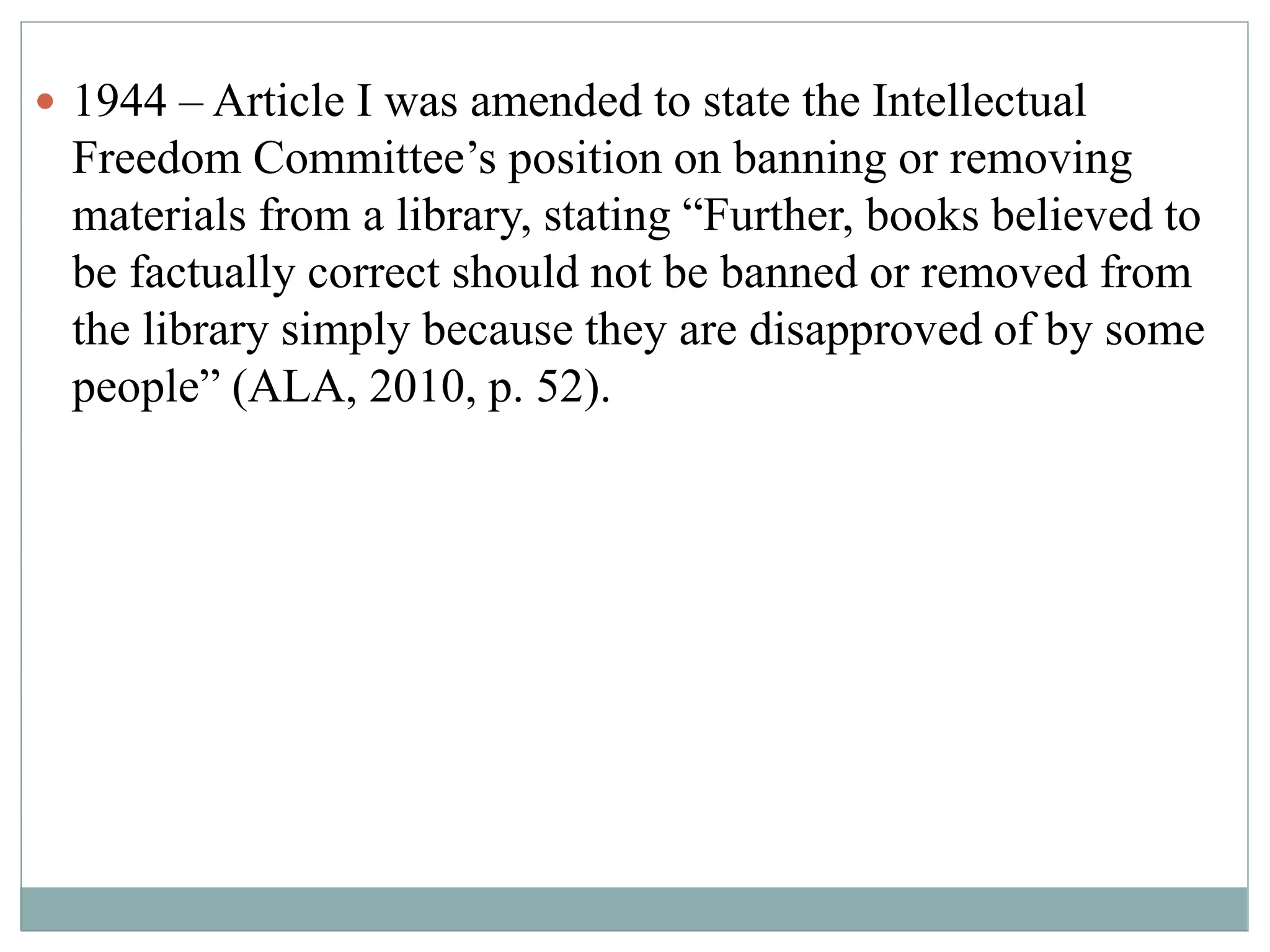  1944 – Article I was amended to state the Intellectual 
Freedom Committee’s position on banning or removing 
materials from a library, stating “Further, books believed to 
be factually correct should not be banned or removed from 
the library simply because they are disapproved of by some 
people” (ALA, 2010, p. 52). 
 