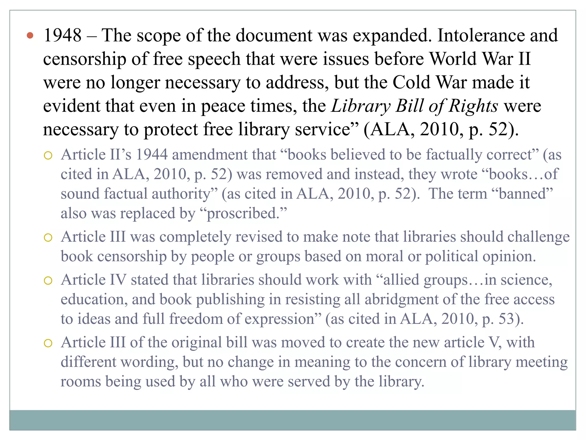  1948 – The scope of the document was expanded. Intolerance and 
censorship of free speech that were issues before World War II 
were no longer necessary to address, but the Cold War made it 
evident that even in peace times, the Library Bill of Rights were 
necessary to protect free library service” (ALA, 2010, p. 52). 
 Article II’s 1944 amendment that “books believed to be factually correct” (as 
cited in ALA, 2010, p. 52) was removed and instead, they wrote “books…of 
sound factual authority” (as cited in ALA, 2010, p. 52). The term “banned” 
also was replaced by “proscribed.” 
 Article III was completely revised to make note that libraries should challenge 
book censorship by people or groups based on moral or political opinion. 
 Article IV stated that libraries should work with “allied groups…in science, 
education, and book publishing in resisting all abridgment of the free access 
to ideas and full freedom of expression” (as cited in ALA, 2010, p. 53). 
 Article III of the original bill was moved to create the new article V, with 
different wording, but no change in meaning to the concern of library meeting 
rooms being used by all who were served by the library. 
 