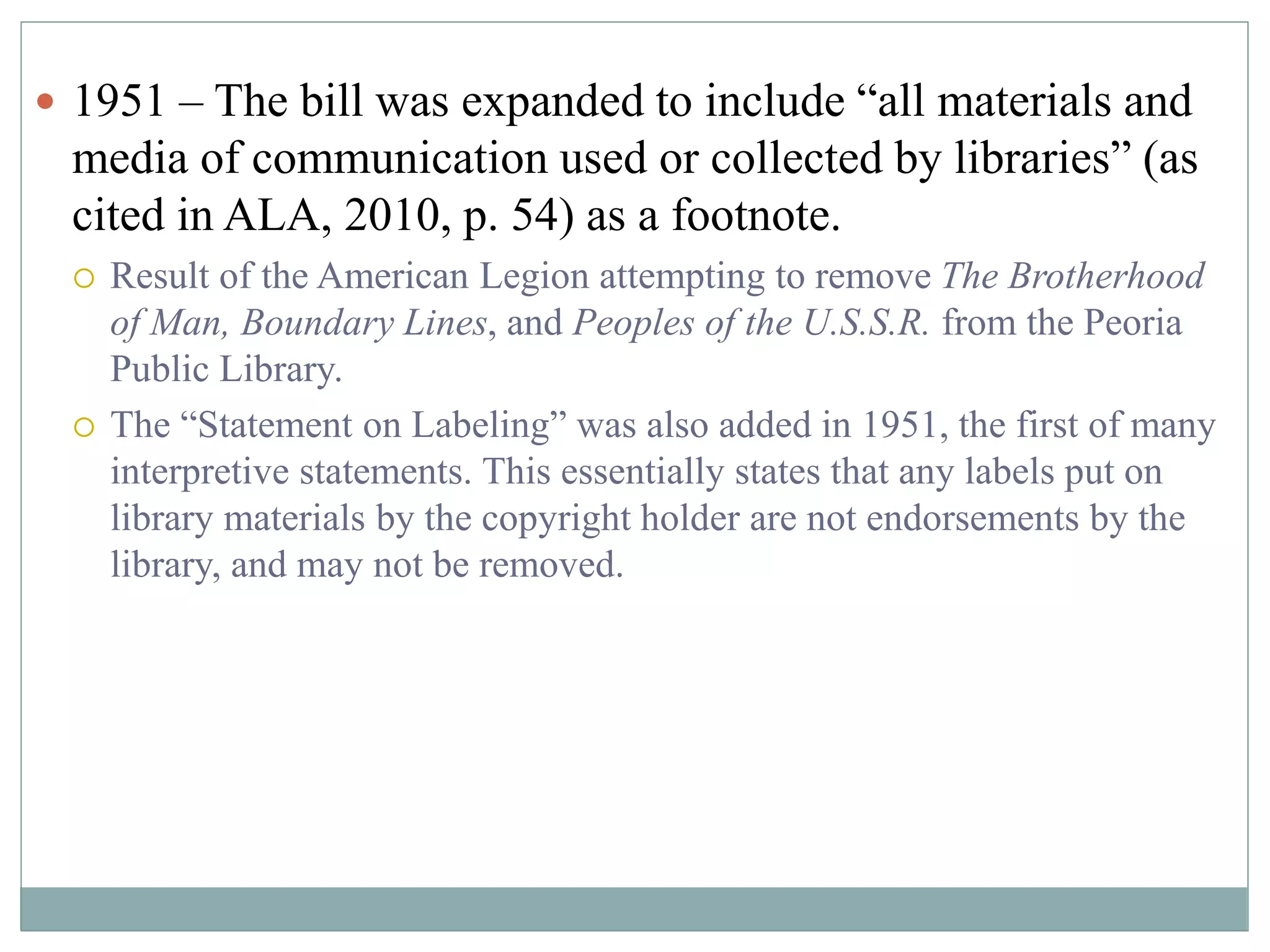  1951 – The bill was expanded to include “all materials and 
media of communication used or collected by libraries” (as 
cited in ALA, 2010, p. 54) as a footnote. 
 Result of the American Legion attempting to remove The Brotherhood 
of Man, Boundary Lines, and Peoples of the U.S.S.R. from the Peoria 
Public Library. 
 The “Statement on Labeling” was also added in 1951, the first of many 
interpretive statements. This essentially states that any labels put on 
library materials by the copyright holder are not endorsements by the 
library, and may not be removed. 
 