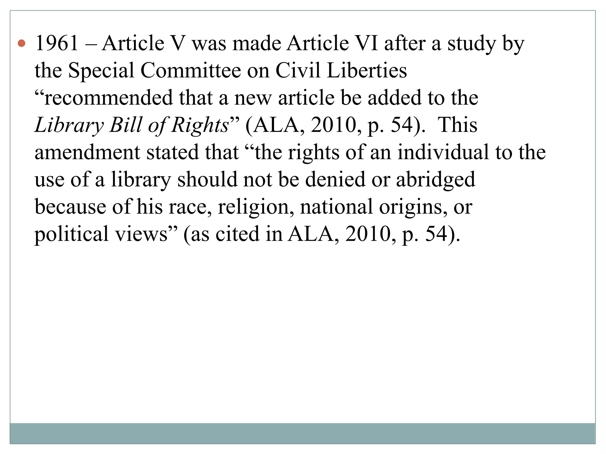  1961 – Article V was made Article VI after a study by 
the Special Committee on Civil Liberties 
“recommended that a new article be added to the 
Library Bill of Rights” (ALA, 2010, p. 54). This 
amendment stated that “the rights of an individual to the 
use of a library should not be denied or abridged 
because of his race, religion, national origins, or 
political views” (as cited in ALA, 2010, p. 54). 
 