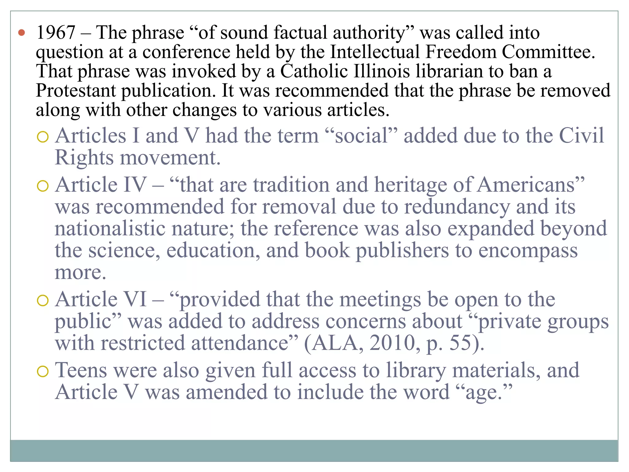  1967 – The phrase “of sound factual authority” was called into 
question at a conference held by the Intellectual Freedom Committee. 
That phrase was invoked by a Catholic Illinois librarian to ban a 
Protestant publication. It was recommended that the phrase be removed 
along with other changes to various articles. 
 Articles I and V had the term “social” added due to the Civil 
Rights movement. 
 Article IV – “that are tradition and heritage of Americans” 
was recommended for removal due to redundancy and its 
nationalistic nature; the reference was also expanded beyond 
the science, education, and book publishers to encompass 
more. 
 Article VI – “provided that the meetings be open to the 
public” was added to address concerns about “private groups 
with restricted attendance” (ALA, 2010, p. 55). 
 Teens were also given full access to library materials, and 
Article V was amended to include the word “age.” 
 