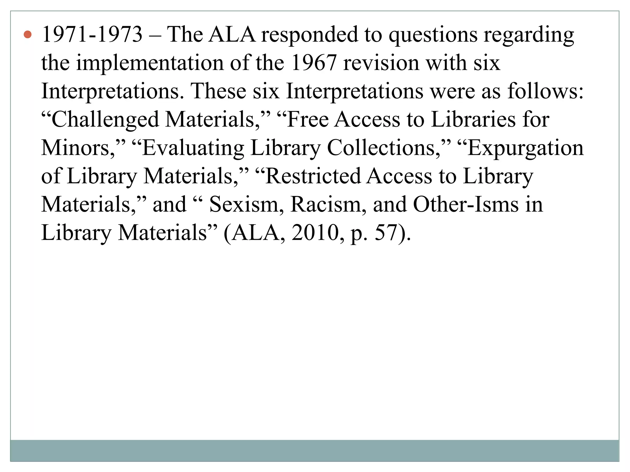  1971-1973 – The ALA responded to questions regarding 
the implementation of the 1967 revision with six 
Interpretations. These six Interpretations were as follows: 
“Challenged Materials,” “Free Access to Libraries for 
Minors,” “Evaluating Library Collections,” “Expurgation 
of Library Materials,” “Restricted Access to Library 
Materials,” and “ Sexism, Racism, and Other-Isms in 
Library Materials” (ALA, 2010, p. 57). 
 