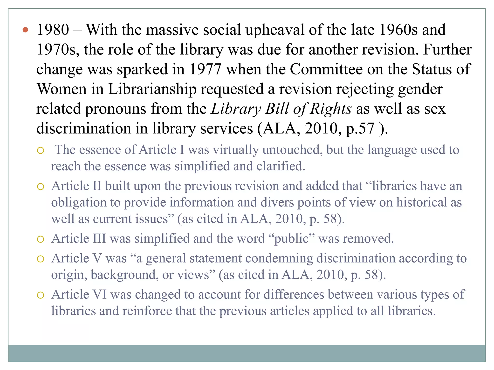  1980 –With the massive social upheaval of the late 1960s and 
1970s, the role of the library was due for another revision. Further 
change was sparked in 1977 when the Committee on the Status of 
Women in Librarianship requested a revision rejecting gender 
related pronouns from the Library Bill of Rights as well as sex 
discrimination in library services (ALA, 2010, p.57 ). 
 The essence of Article I was virtually untouched, but the language used to 
reach the essence was simplified and clarified. 
 Article II built upon the previous revision and added that “libraries have an 
obligation to provide information and divers points of view on historical as 
well as current issues” (as cited in ALA, 2010, p. 58). 
 Article III was simplified and the word “public” was removed. 
 Article V was “a general statement condemning discrimination according to 
origin, background, or views” (as cited in ALA, 2010, p. 58). 
 Article VI was changed to account for differences between various types of 
libraries and reinforce that the previous articles applied to all libraries. 
 