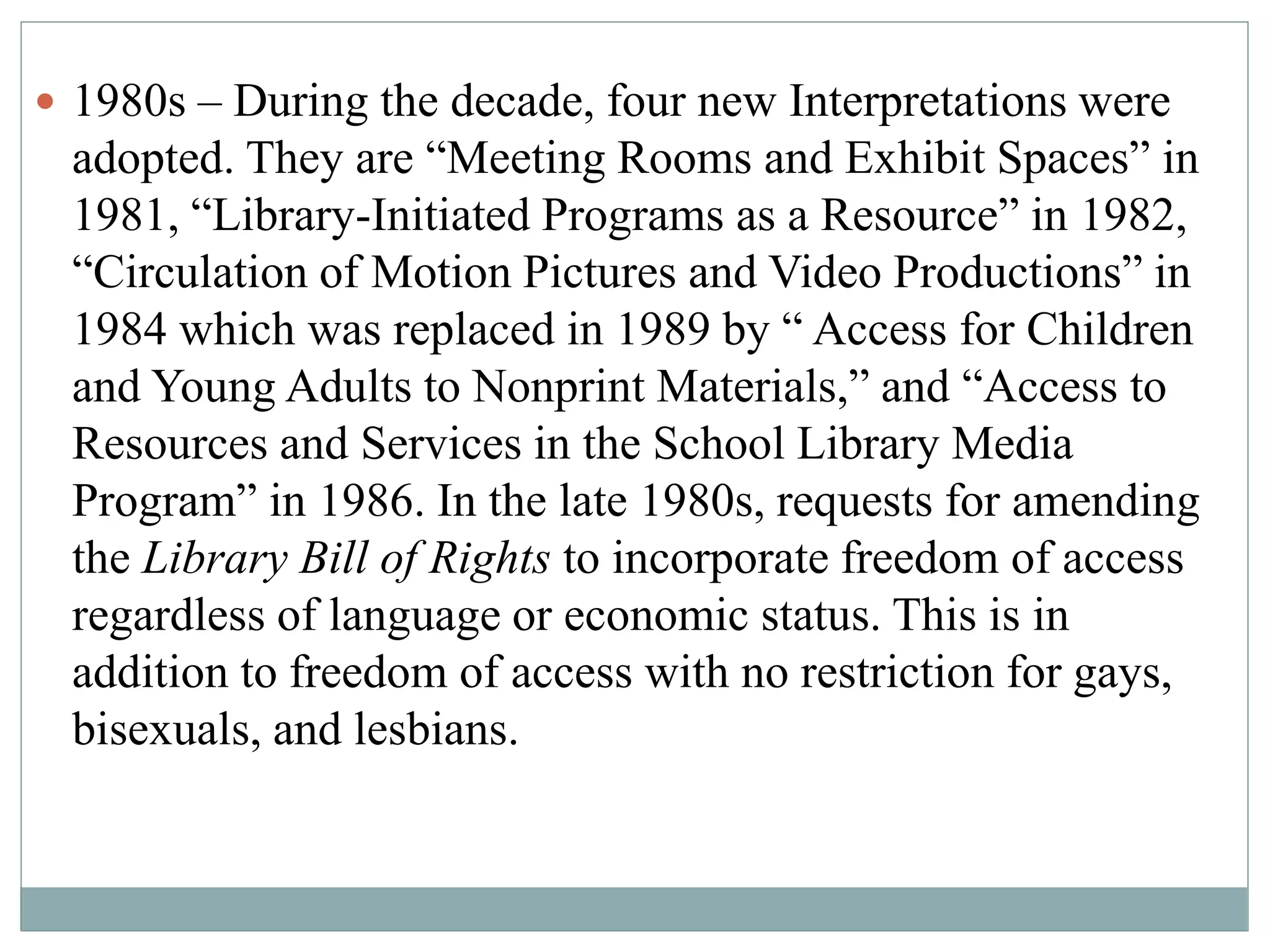  1980s – During the decade, four new Interpretations were 
adopted. They are “Meeting Rooms and Exhibit Spaces” in 
1981, “Library-Initiated Programs as a Resource” in 1982, 
“Circulation of Motion Pictures and Video Productions” in 
1984 which was replaced in 1989 by “ Access for Children 
and Young Adults to Nonprint Materials,” and “Access to 
Resources and Services in the School Library Media 
Program” in 1986. In the late 1980s, requests for amending 
the Library Bill of Rights to incorporate freedom of access 
regardless of language or economic status. This is in 
addition to freedom of access with no restriction for gays, 
bisexuals, and lesbians. 
 