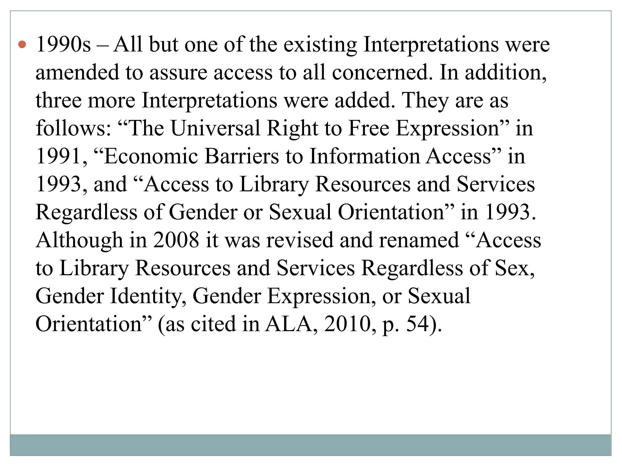 1990s – All but one of the existing Interpretations were 
amended to assure access to all concerned. In addition, 
three more Interpretations were added. They are as 
follows: “The Universal Right to Free Expression” in 
1991, “Economic Barriers to Information Access” in 
1993, and “Access to Library Resources and Services 
Regardless of Gender or Sexual Orientation” in 1993. 
Although in 2008 it was revised and renamed “Access 
to Library Resources and Services Regardless of Sex, 
Gender Identity, Gender Expression, or Sexual 
Orientation” (as cited in ALA, 2010, p. 54). 
 