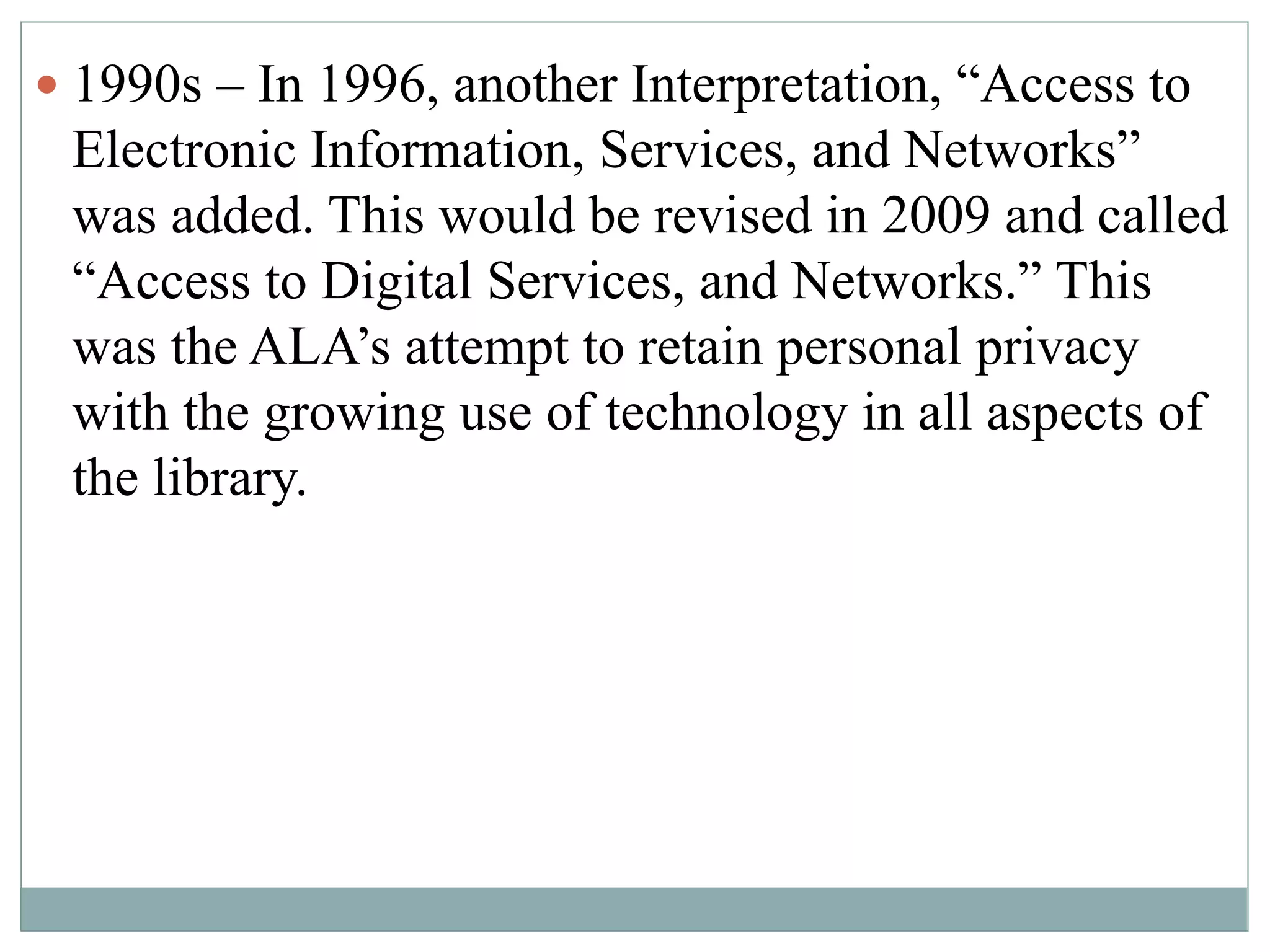  1990s – In 1996, another Interpretation, “Access to 
Electronic Information, Services, and Networks” 
was added. This would be revised in 2009 and called 
“Access to Digital Services, and Networks.” This 
was the ALA’s attempt to retain personal privacy 
with the growing use of technology in all aspects of 
the library. 
 