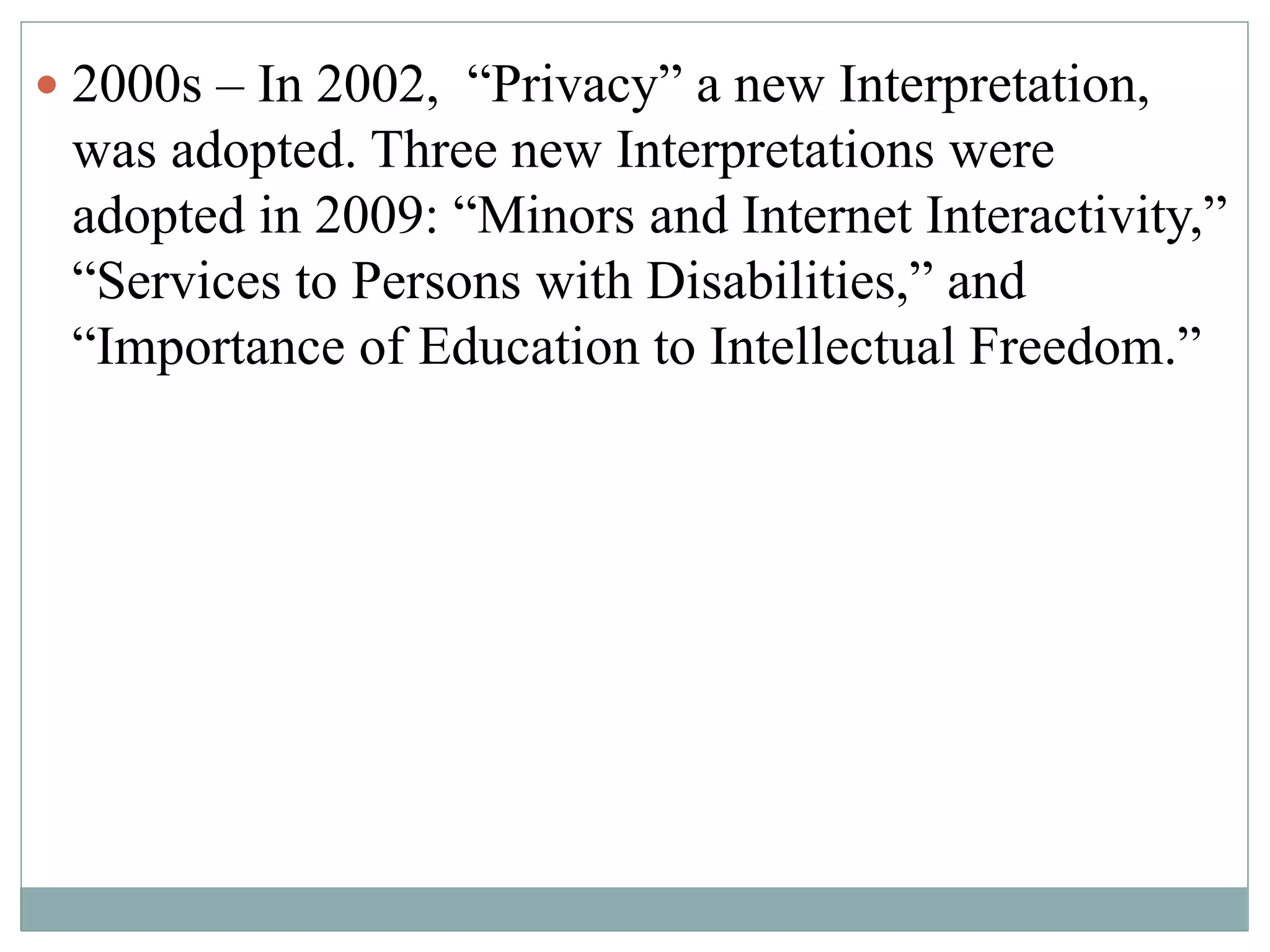  2000s – In 2002, “Privacy” a new Interpretation, 
was adopted. Three new Interpretations were 
adopted in 2009: “Minors and Internet Interactivity,” 
“Services to Persons with Disabilities,” and 
“Importance of Education to Intellectual Freedom.” 
 
