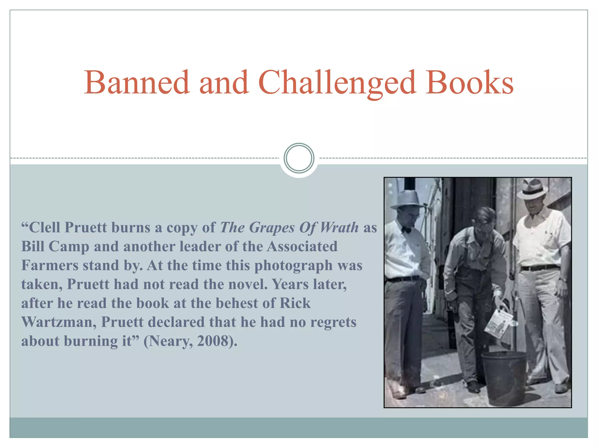 Banned and Challenged Books 
“Clell Pruett burns a copy of The Grapes Of Wrath as 
Bill Camp and another leader of the Associated 
Farmers stand by. At the time this photograph was 
taken, Pruett had not read the novel. Years later, 
after he read the book at the behest of Rick 
Wartzman, Pruett declared that he had no regrets 
about burning it” (Neary, 2008). 
 