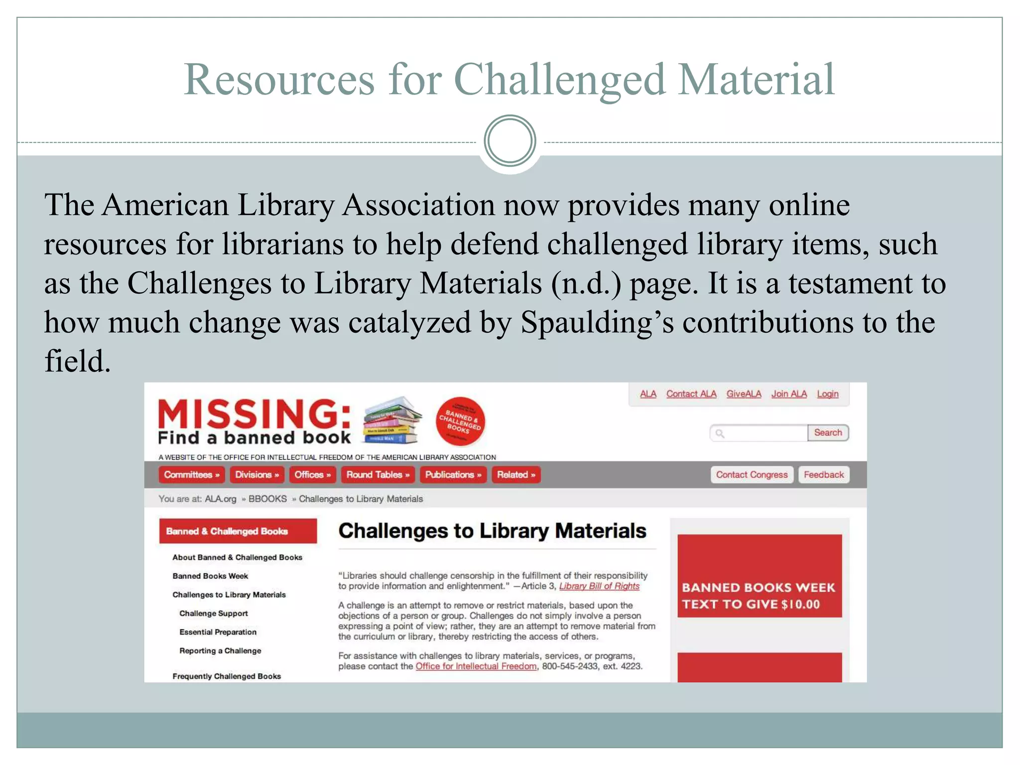 Resources for Challenged Material 
The American Library Association now provides many online 
resources for librarians to help defend challenged library items, such 
as the Challenges to Library Materials (n.d.) page. It is a testament to 
how much change was catalyzed by Spaulding’s contributions to the 
field. 
 