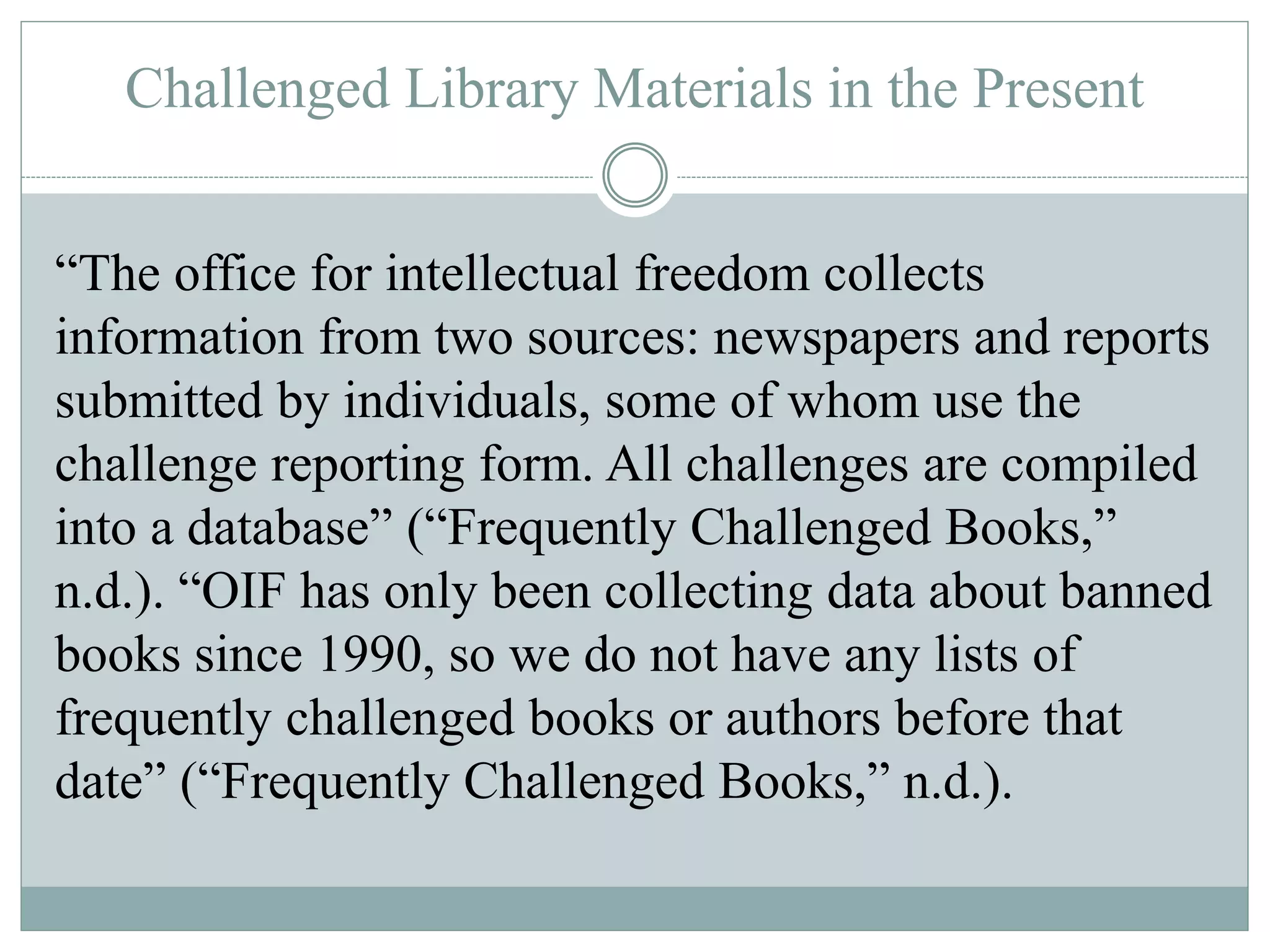 Challenged Library Materials in the Present 
“The office for intellectual freedom collects 
information from two sources: newspapers and reports 
submitted by individuals, some of whom use the 
challenge reporting form. All challenges are compiled 
into a database” (“Frequently Challenged Books,” 
n.d.). “OIF has only been collecting data about banned 
books since 1990, so we do not have any lists of 
frequently challenged books or authors before that 
date” (“Frequently Challenged Books,” n.d.). 
 