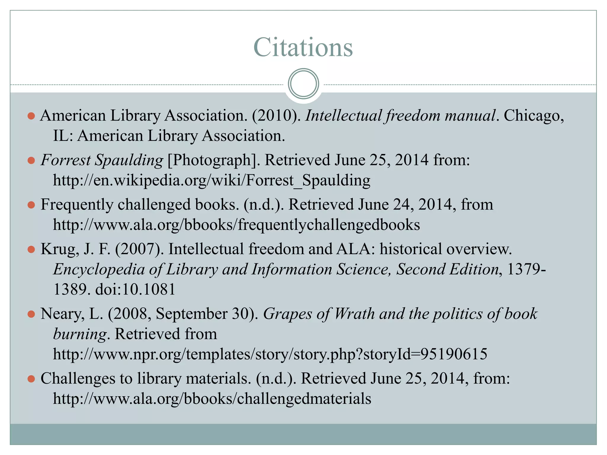 Citations 
● American Library Association. (2010). Intellectual freedom manual. Chicago, 
IL: American Library Association. 
● Forrest Spaulding [Photograph]. Retrieved June 25, 2014 from: 
http://en.wikipedia.org/wiki/Forrest_Spaulding 
● Frequently challenged books. (n.d.). Retrieved June 24, 2014, from 
http://www.ala.org/bbooks/frequentlychallengedbooks 
● Krug, J. F. (2007). Intellectual freedom and ALA: historical overview. 
Encyclopedia of Library and Information Science, Second Edition, 1379- 
1389. doi:10.1081 
● Neary, L. (2008, September 30). Grapes of Wrath and the politics of book 
burning. Retrieved from 
http://www.npr.org/templates/story/story.php?storyId=95190615 
● Challenges to library materials. (n.d.). Retrieved June 25, 2014, from: 
http://www.ala.org/bbooks/challengedmaterials 
 