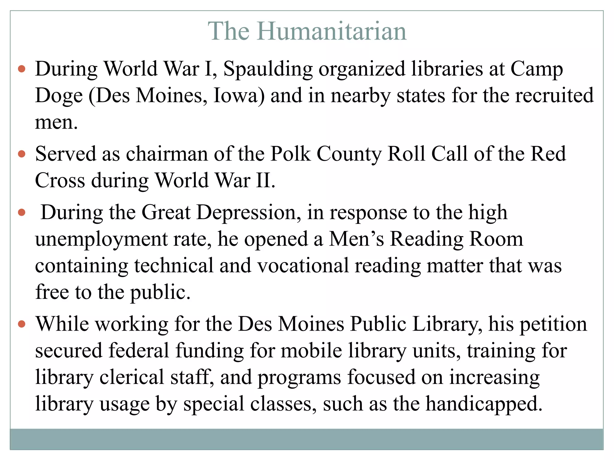 The Humanitarian 
 During World War I, Spaulding organized libraries at Camp 
Doge (Des Moines, Iowa) and in nearby states for the recruited 
men. 
 Served as chairman of the Polk County Roll Call of the Red 
Cross during World War II. 
 During the Great Depression, in response to the high 
unemployment rate, he opened a Men’s Reading Room 
containing technical and vocational reading matter that was 
free to the public. 
 While working for the Des Moines Public Library, his petition 
secured federal funding for mobile library units, training for 
library clerical staff, and programs focused on increasing 
library usage by special classes, such as the handicapped. 
 