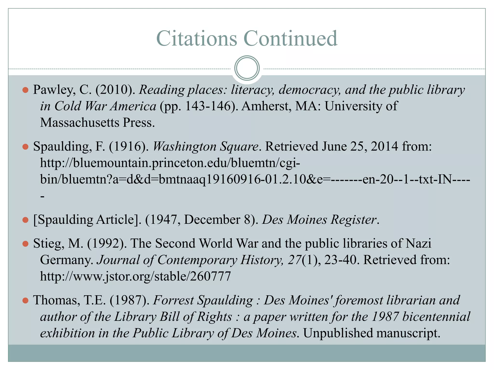 Citations Continued 
● Pawley, C. (2010). Reading places: literacy, democracy, and the public library 
in Cold War America (pp. 143-146). Amherst, MA: University of 
Massachusetts Press. 
● Spaulding, F. (1916). Washington Square. Retrieved June 25, 2014 from: 
http://bluemountain.princeton.edu/bluemtn/cgi-bin/ 
bluemtn?a=d&d=bmtnaaq19160916-01.2.10&e=-------en-20--1--txt-IN---- 
- 
● [Spaulding Article]. (1947, December 8). Des Moines Register. 
● Stieg, M. (1992). The Second World War and the public libraries of Nazi 
Germany. Journal of Contemporary History, 27(1), 23-40. Retrieved from: 
http://www.jstor.org/stable/260777 
● Thomas, T.E. (1987). Forrest Spaulding : Des Moines' foremost librarian and 
author of the Library Bill of Rights : a paper written for the 1987 bicentennial 
exhibition in the Public Library of Des Moines. Unpublished manuscript. 
 