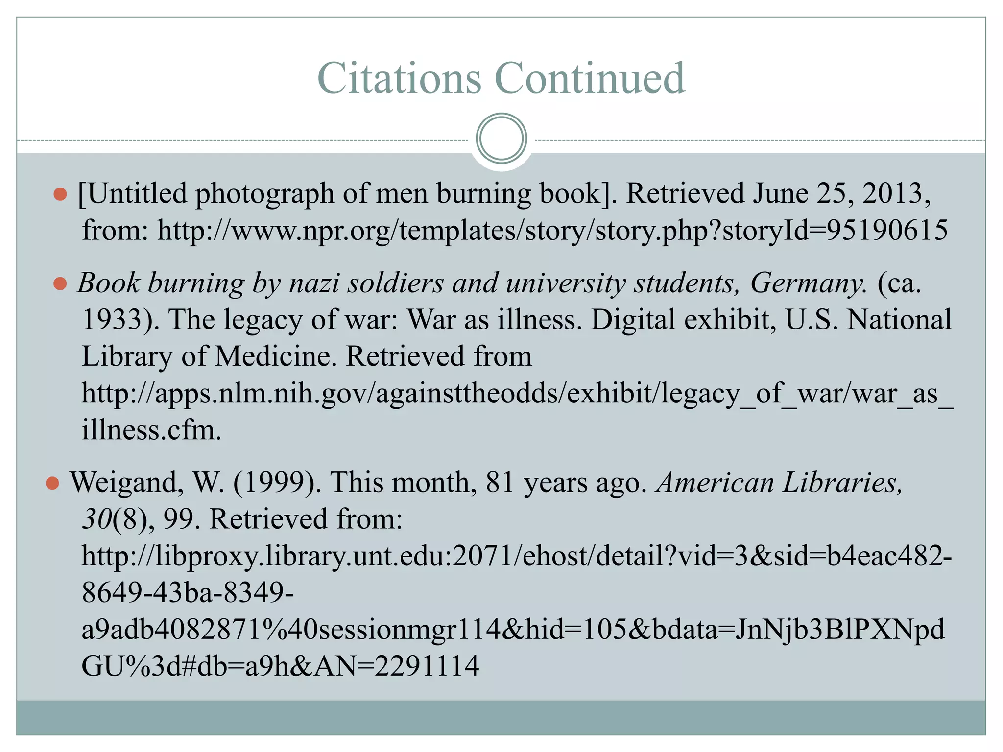Citations Continued 
● [Untitled photograph of men burning book]. Retrieved June 25, 2013, 
from: http://www.npr.org/templates/story/story.php?storyId=95190615 
● Book burning by nazi soldiers and university students, Germany. (ca. 
1933). The legacy of war: War as illness. Digital exhibit, U.S. National 
Library of Medicine. Retrieved from 
http://apps.nlm.nih.gov/againsttheodds/exhibit/legacy_of_war/war_as_ 
illness.cfm. 
●Weigand, W. (1999). This month, 81 years ago. American Libraries, 
30(8), 99. Retrieved from: 
http://libproxy.library.unt.edu:2071/ehost/detail?vid=3&sid=b4eac482- 
8649-43ba-8349- 
a9adb4082871%40sessionmgr114&hid=105&bdata=JnNjb3BlPXNpd 
GU%3d#db=a9h&AN=2291114 
