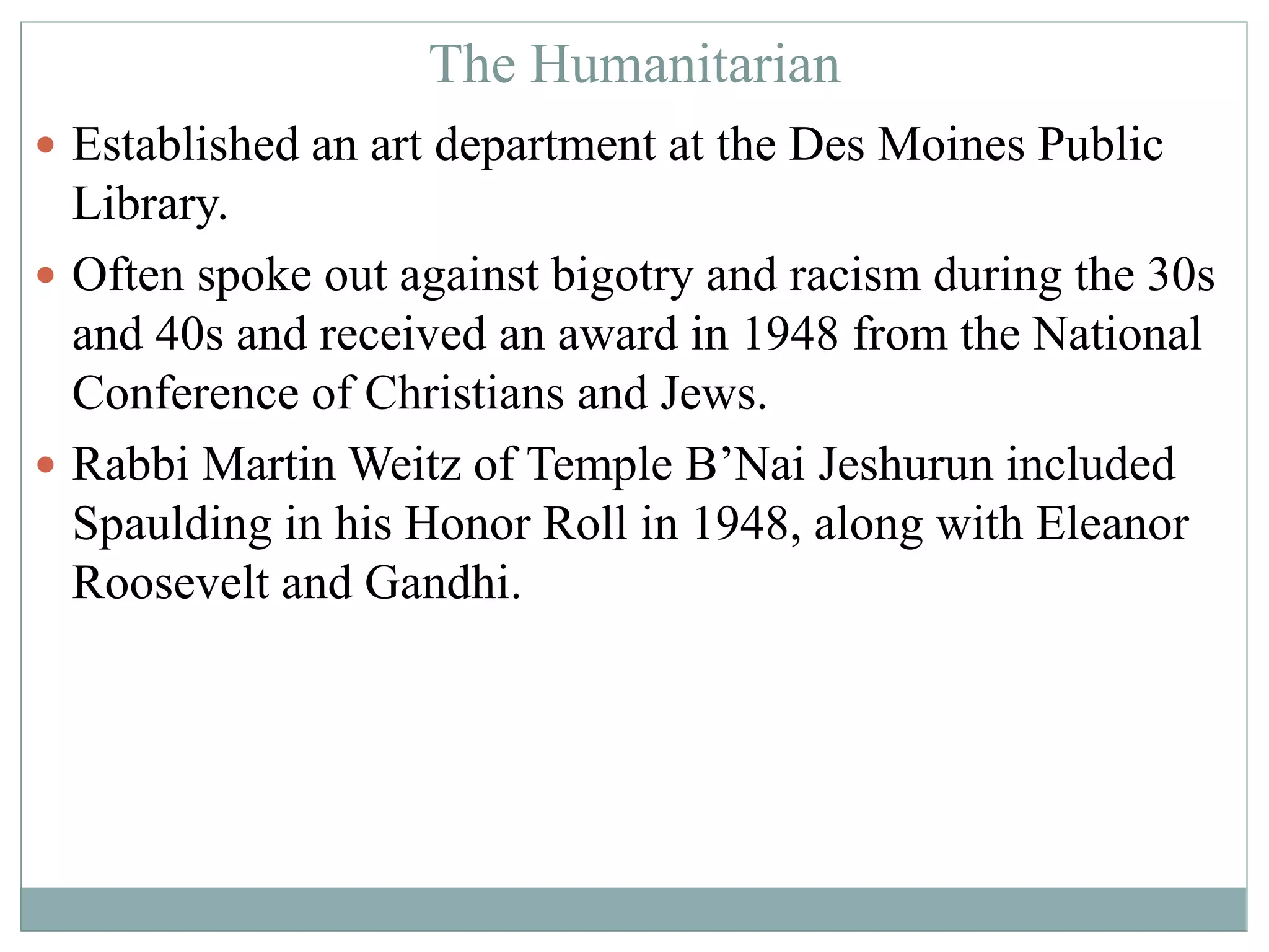 The Humanitarian 
 Established an art department at the Des Moines Public 
Library. 
 Often spoke out against bigotry and racism during the 30s 
and 40s and received an award in 1948 from the National 
Conference of Christians and Jews. 
 Rabbi Martin Weitz of Temple B’Nai Jeshurun included 
Spaulding in his Honor Roll in 1948, along with Eleanor 
Roosevelt and Gandhi. 
 