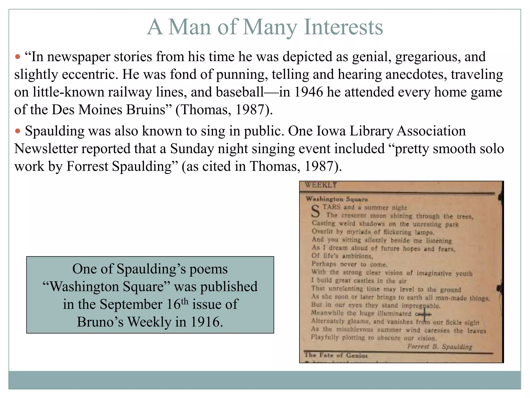 A Man of Many Interests 
 “In newspaper stories from his time he was depicted as genial, gregarious, and 
slightly eccentric. He was fond of punning, telling and hearing anecdotes, traveling 
on little-known railway lines, and baseball—in 1946 he attended every home game 
of the Des Moines Bruins” (Thomas, 1987). 
 Spaulding was also known to sing in public. One Iowa Library Association 
Newsletter reported that a Sunday night singing event included “pretty smooth solo 
work by Forrest Spaulding” (as cited in Thomas, 1987). 
One of Spaulding’s poems 
“Washington Square” was published 
in the September 16th issue of 
Bruno’s Weekly in 1916. 
 