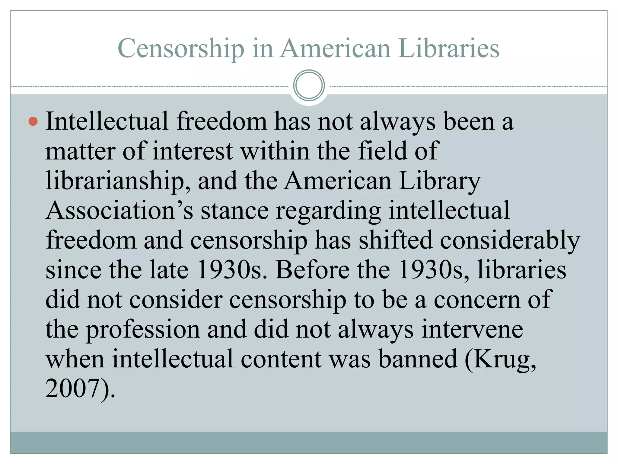 Censorship in American Libraries 
 Intellectual freedom has not always been a 
matter of interest within the field of 
librarianship, and the American Library 
Association’s stance regarding intellectual 
freedom and censorship has shifted considerably 
since the late 1930s. Before the 1930s, libraries 
did not consider censorship to be a concern of 
the profession and did not always intervene 
when intellectual content was banned (Krug, 
2007). 
 