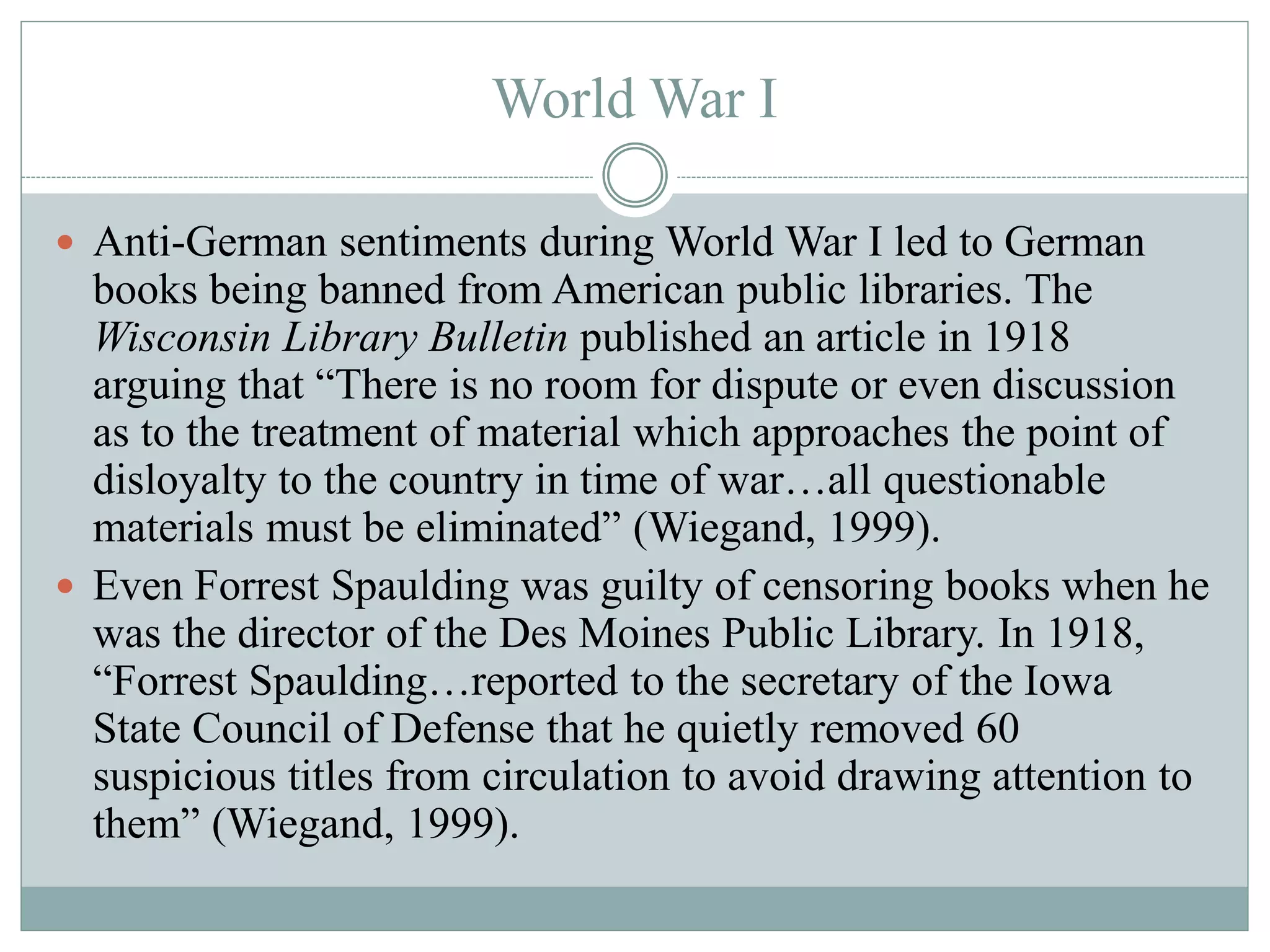 World War I 
 Anti-German sentiments during World War I led to German 
books being banned from American public libraries. The 
Wisconsin Library Bulletin published an article in 1918 
arguing that “There is no room for dispute or even discussion 
as to the treatment of material which approaches the point of 
disloyalty to the country in time of war…all questionable 
materials must be eliminated” (Wiegand, 1999). 
 Even Forrest Spaulding was guilty of censoring books when he 
was the director of the Des Moines Public Library. In 1918, 
“Forrest Spaulding…reported to the secretary of the Iowa 
State Council of Defense that he quietly removed 60 
suspicious titles from circulation to avoid drawing attention to 
them” (Wiegand, 1999). 
 