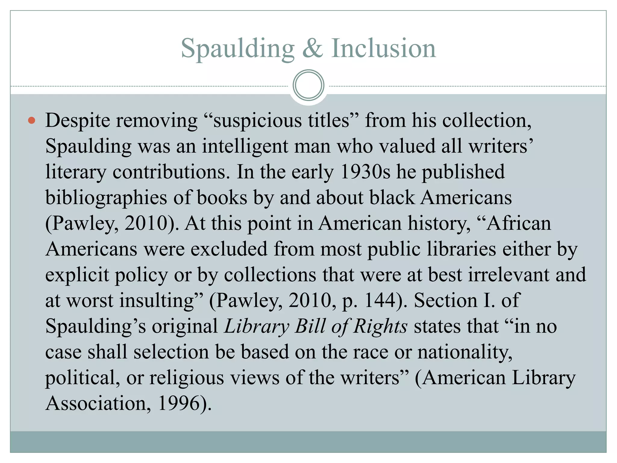 Spaulding & Inclusion 
 Despite removing “suspicious titles” from his collection, 
Spaulding was an intelligent man who valued all writers’ 
literary contributions. In the early 1930s he published 
bibliographies of books by and about black Americans 
(Pawley, 2010). At this point in American history, “African 
Americans were excluded from most public libraries either by 
explicit policy or by collections that were at best irrelevant and 
at worst insulting” (Pawley, 2010, p. 144). Section I. of 
Spaulding’s original Library Bill of Rights states that “in no 
case shall selection be based on the race or nationality, 
political, or religious views of the writers” (American Library 
Association, 1996). 
 